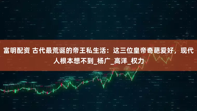 富明配资 古代最荒诞的帝王私生活：这三位皇帝奇葩爱好，现代人根本想不到_杨广_高洋_权力