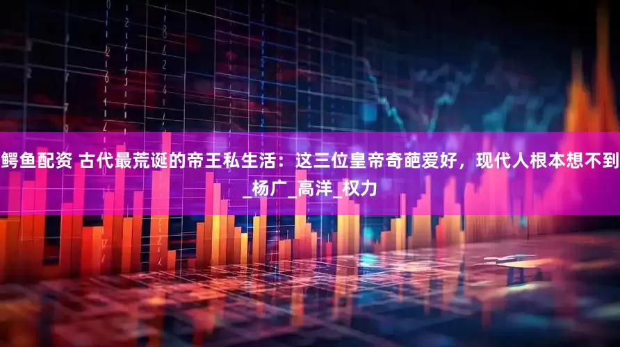 鳄鱼配资 古代最荒诞的帝王私生活：这三位皇帝奇葩爱好，现代人根本想不到_杨广_高洋_权力