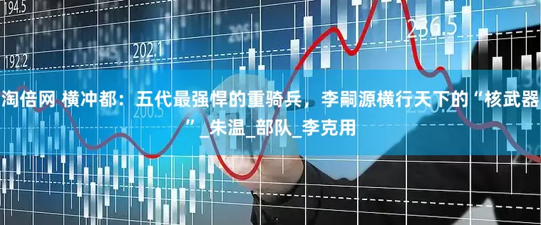 淘倍网 横冲都：五代最强悍的重骑兵，李嗣源横行天下的“核武器”_朱温_部队_李克用
