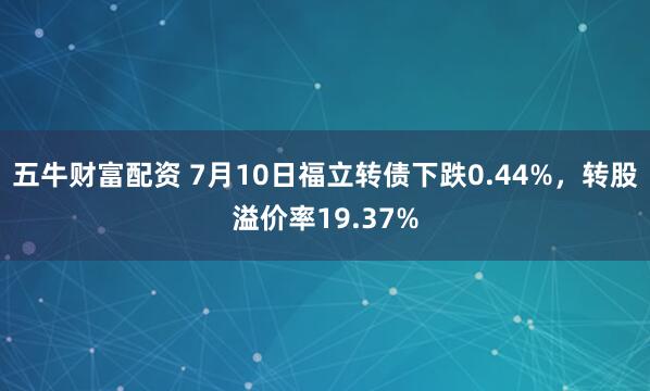 五牛财富配资 7月10日福立转债下跌0.44%，转股溢价率19.37%