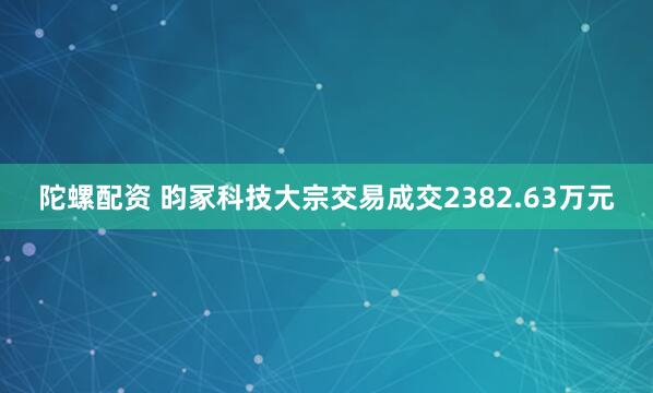 陀螺配资 昀冢科技大宗交易成交2382.63万元