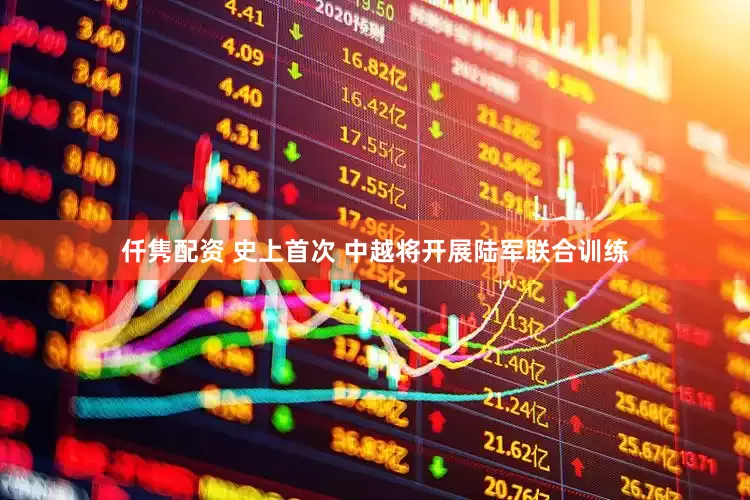 仟隽配资 史上首次 中越将开展陆军联合训练