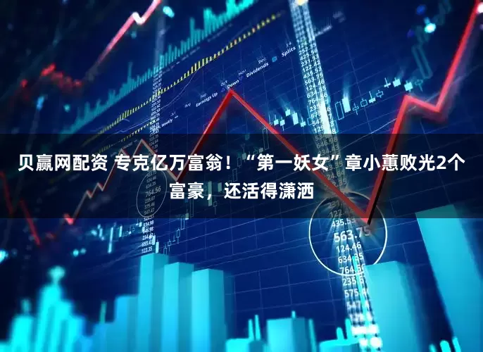 贝赢网配资 专克亿万富翁！“第一妖女”章小蕙败光2个富豪，还活得潇洒