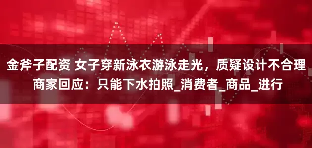 金斧子配资 女子穿新泳衣游泳走光，质疑设计不合理 商家回应：只能下水拍照_消费者_商品_进行