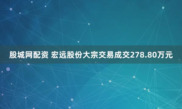 股城网配资 宏远股份大宗交易成交278.80万元