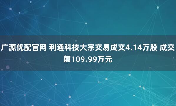 广源优配官网 利通科技大宗交易成交4.14万股 成交额109.99万元