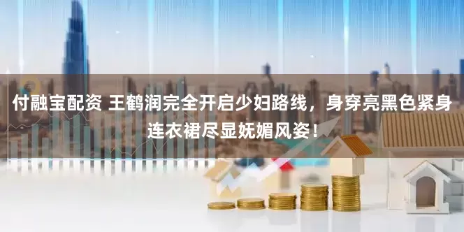 付融宝配资 王鹤润完全开启少妇路线，身穿亮黑色紧身连衣裙尽显妩媚风姿！