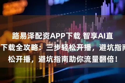 路易泽配资APP下载 智享AI直播三代官方正版下载全攻略：三步轻松开播，避坑指南助你流量翻倍！