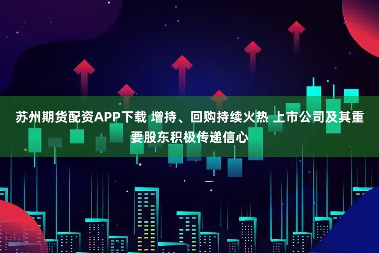 苏州期货配资APP下载 增持、回购持续火热 上市公司及其重要股东积极传递信心